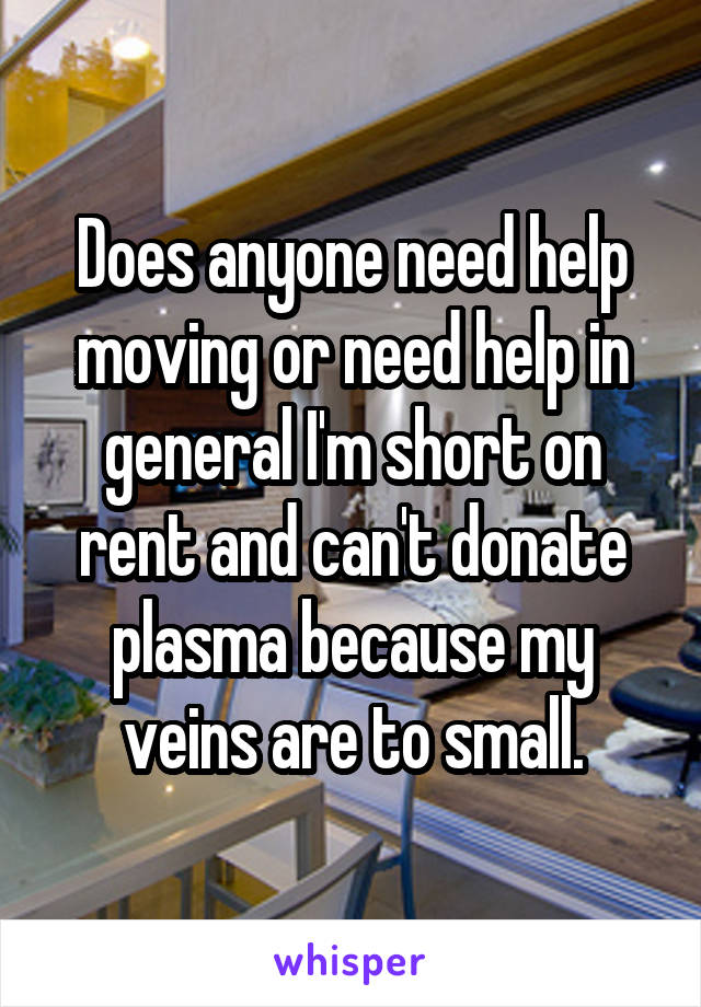 Does anyone need help moving or need help in general I'm short on rent and can't donate plasma because my veins are to small.