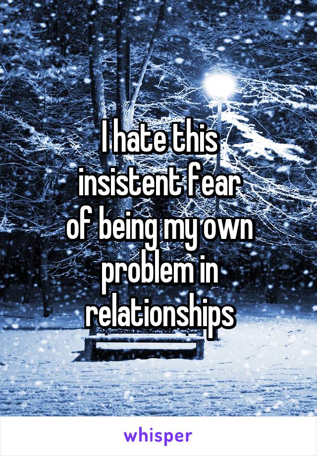 I hate this
insistent fear
of being my own
problem in relationships