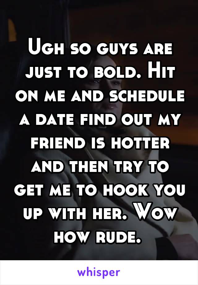 Ugh so guys are just to bold. Hit on me and schedule a date find out my friend is hotter and then try to get me to hook you up with her. Wow how rude. 