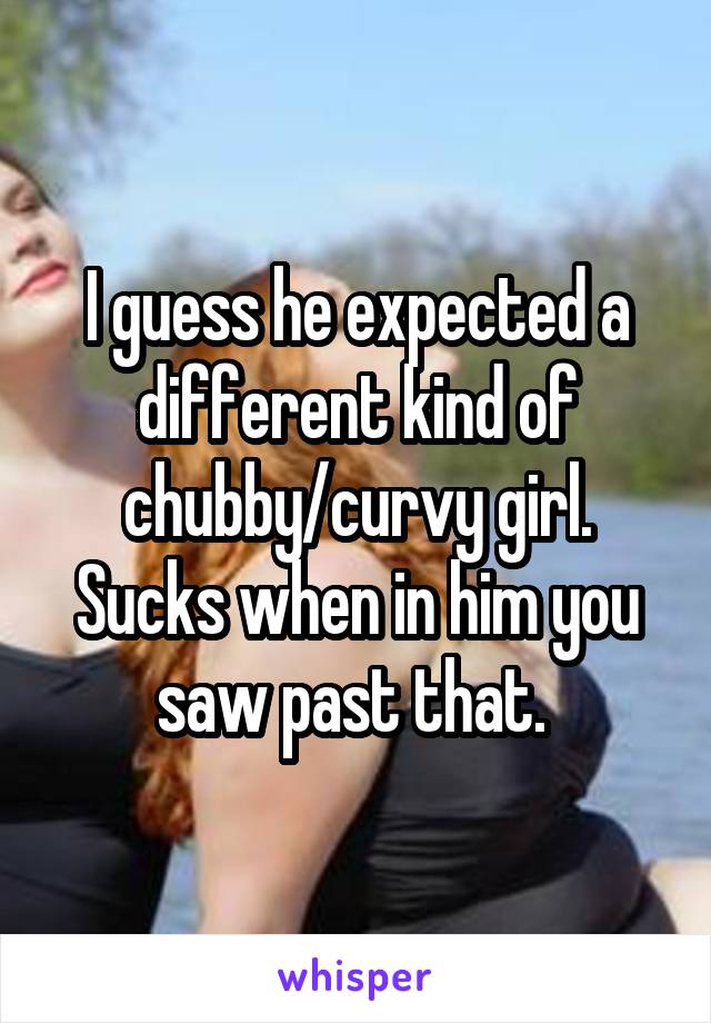 I guess he expected a different kind of chubby/curvy girl. Sucks when in him you saw past that. 