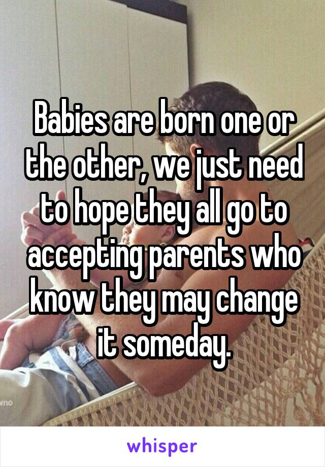 Babies are born one or the other, we just need to hope they all go to accepting parents who know they may change it someday.