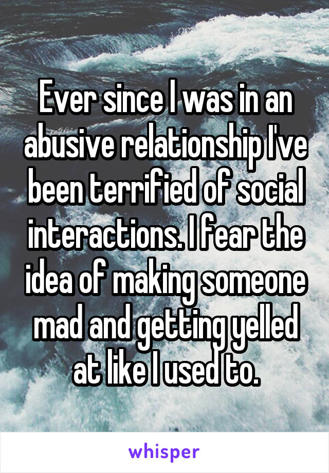 Ever since I was in an abusive relationship I've been terrified of social interactions. I fear the idea of making someone mad and getting yelled at like I used to.