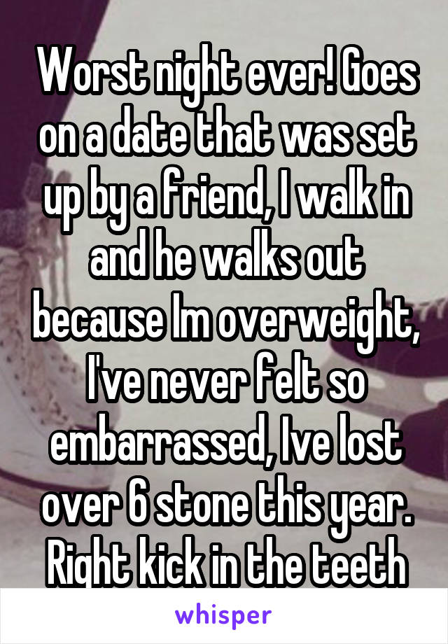 Worst night ever! Goes on a date that was set up by a friend, I walk in and he walks out because Im overweight, I've never felt so embarrassed, Ive lost over 6 stone this year. Right kick in the teeth