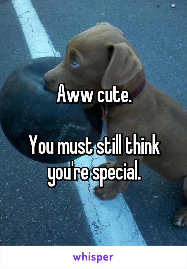 Aww cute.

You must still think you're special.