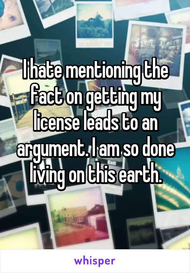 I hate mentioning the fact on getting my license leads to an argument. I am so done living on this earth.
