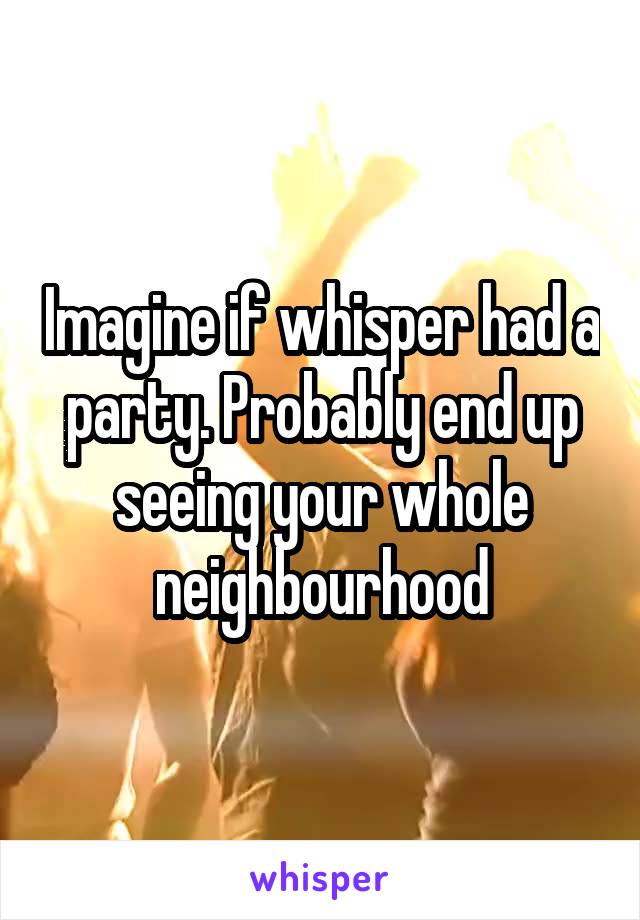 Imagine if whisper had a party. Probably end up seeing your whole neighbourhood