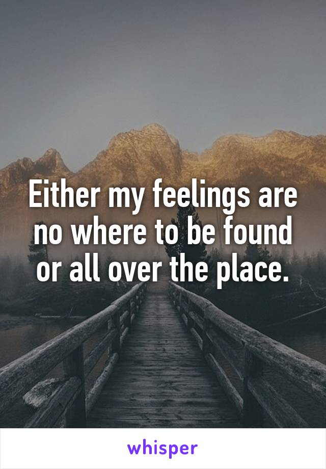 Either my feelings are no where to be found or all over the place.