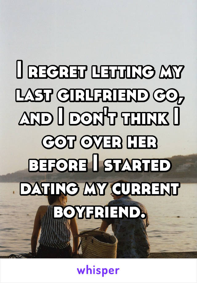 I regret letting my last girlfriend go, and I don't think I got over her before I started dating my current boyfriend.