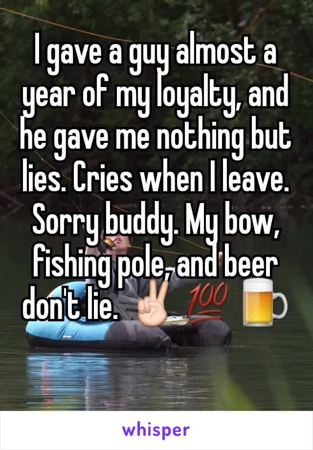 I gave a guy almost a year of my loyalty, and he gave me nothing but lies. Cries when I leave. Sorry buddy. My bow, fishing pole, and beer don't lie. ✌💯🍺