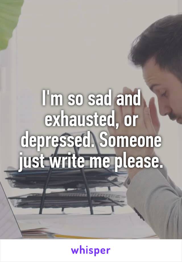 I'm so sad and exhausted, or depressed. Someone just write me please.