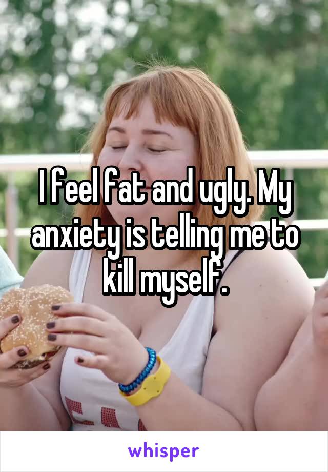 I feel fat and ugly. My anxiety is telling me to kill myself.