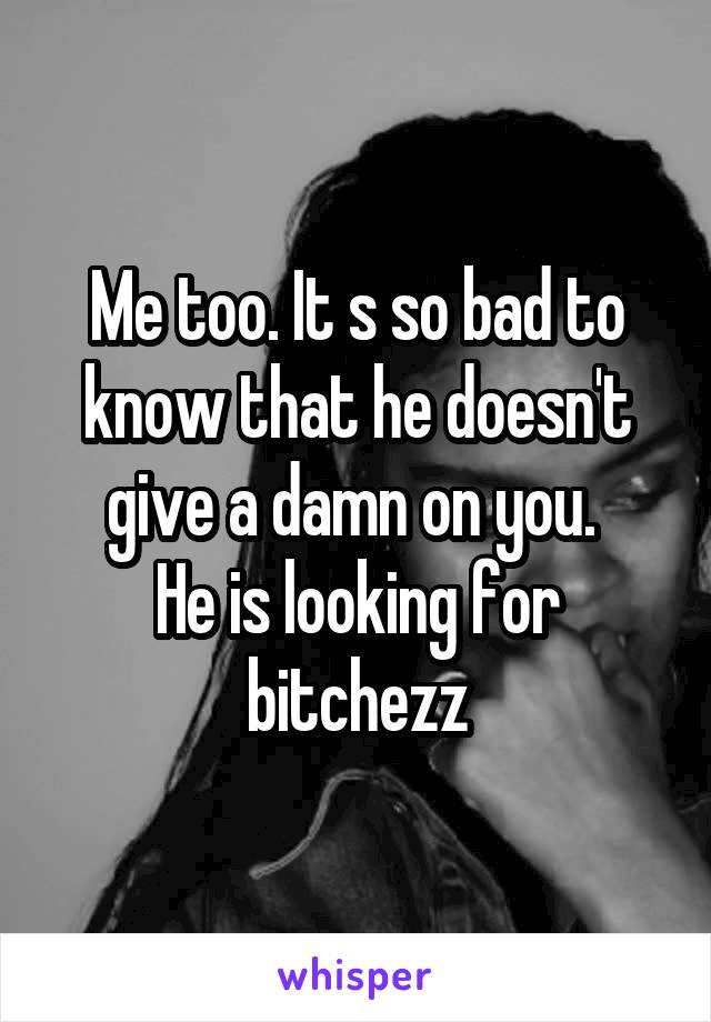 Me too. It s so bad to know that he doesn't give a damn on you. 
He is looking for bitchezz
