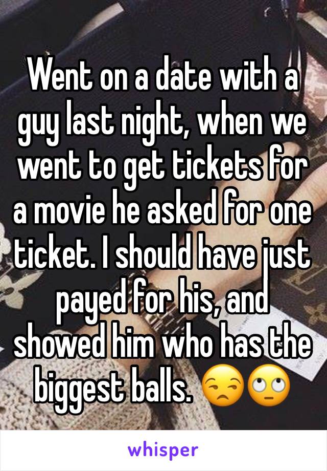 Went on a date with a guy last night, when we went to get tickets for a movie he asked for one ticket. I should have just payed for his, and showed him who has the biggest balls. 😒🙄