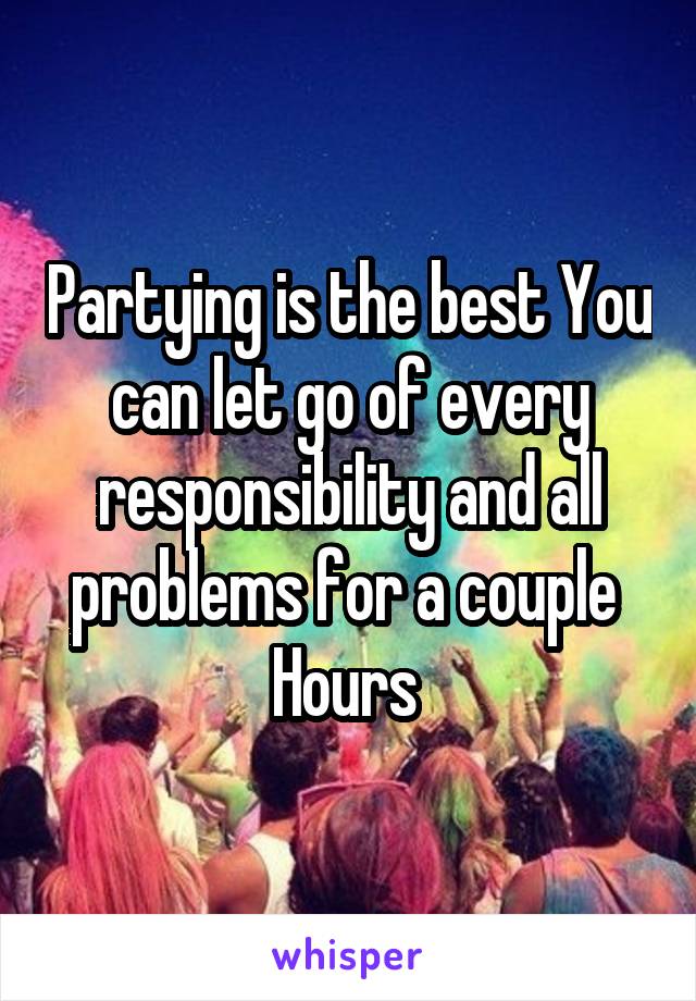 Partying is the best You can let go of every responsibility and all problems for a couple 
Hours 