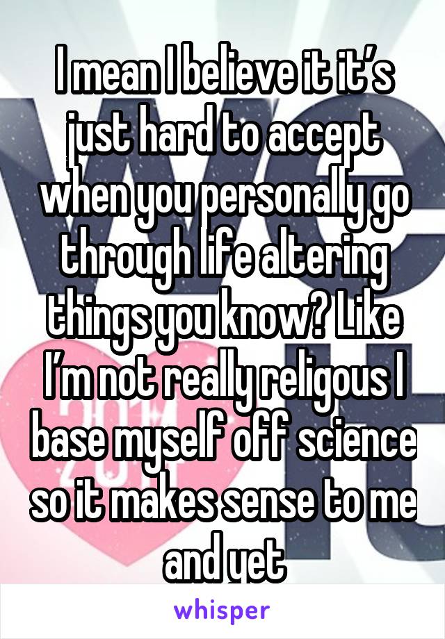 I mean I believe it it’s just hard to accept when you personally go through life altering things you know? Like I’m not really religous I base myself off science so it makes sense to me and yet