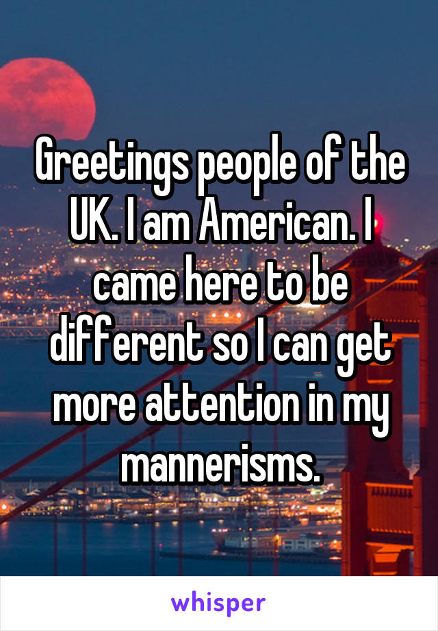 Greetings people of the UK. I am American. I came here to be different so I can get more attention in my mannerisms.