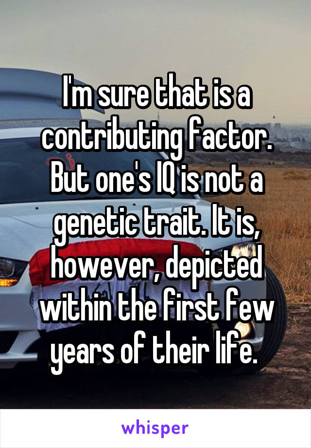 I'm sure that is a contributing factor. But one's IQ is not a genetic trait. It is, however, depicted within the first few years of their life. 