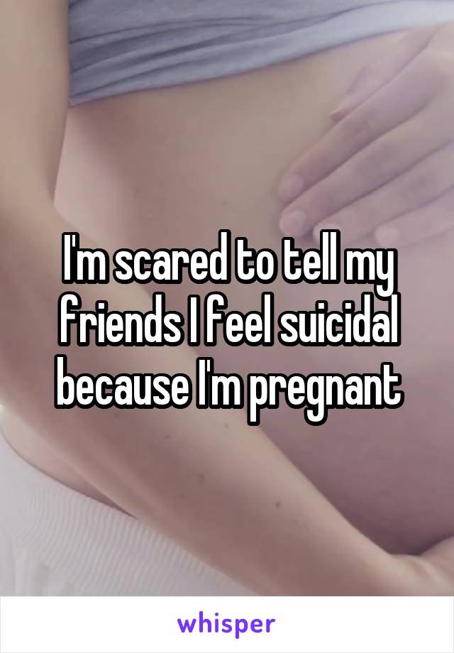 I'm scared to tell my friends I feel suicidal because I'm pregnant