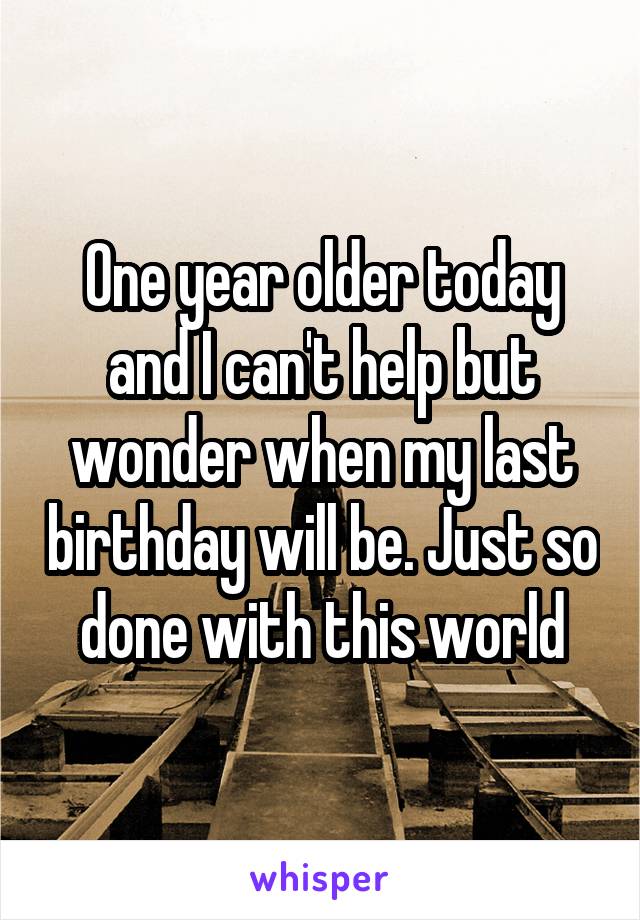 One year older today and I can't help but wonder when my last birthday will be. Just so done with this world