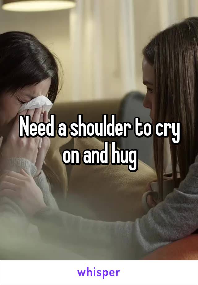 Need a shoulder to cry on and hug