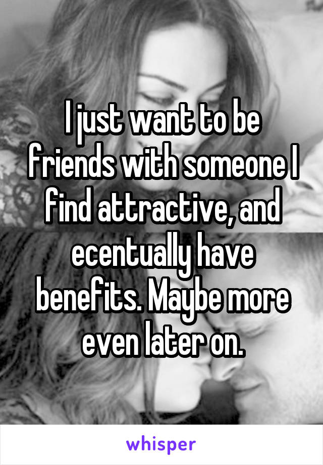 I just want to be friends with someone I find attractive, and ecentually have benefits. Maybe more even later on.