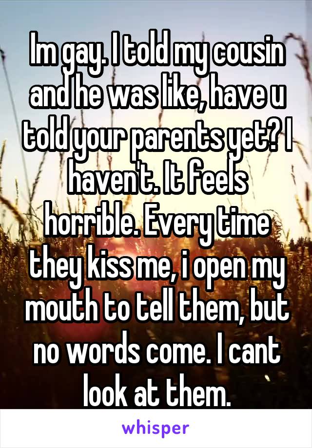 Im gay. I told my cousin and he was like, have u told your parents yet? I haven't. It feels horrible. Every time they kiss me, i open my mouth to tell them, but no words come. I cant look at them.