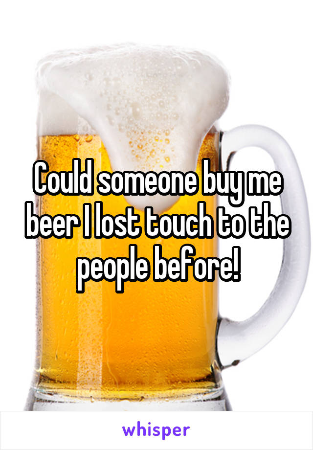 Could someone buy me beer I lost touch to the people before!