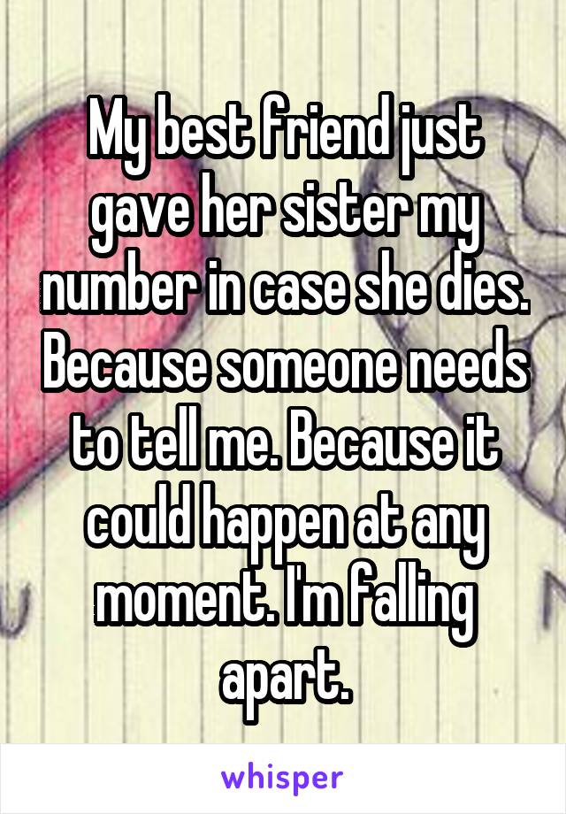 My best friend just gave her sister my number in case she dies. Because someone needs to tell me. Because it could happen at any moment. I'm falling apart.