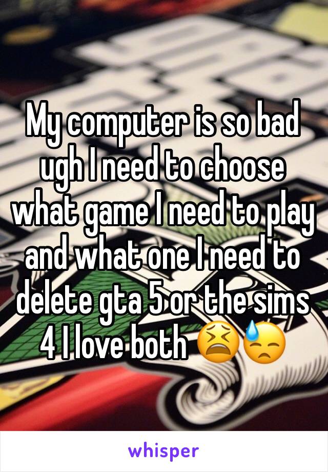 My computer is so bad ugh I need to choose what game I need to play and what one I need to delete gta 5 or the sims 4 I love both 😫😓