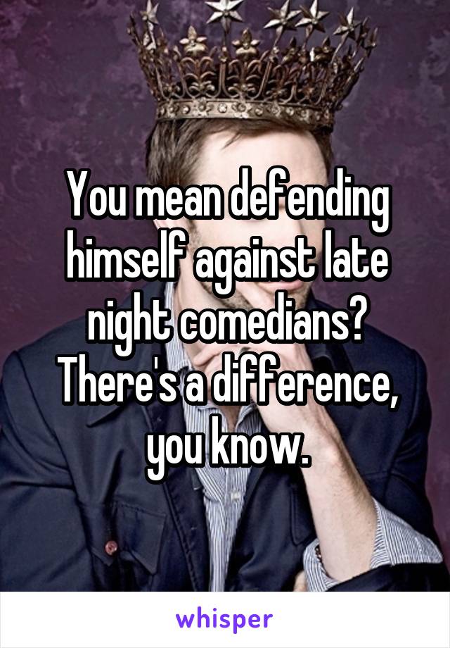 You mean defending himself against late night comedians?
There's a difference, you know.