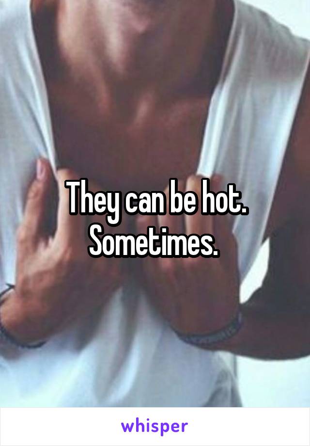 They can be hot. Sometimes. 