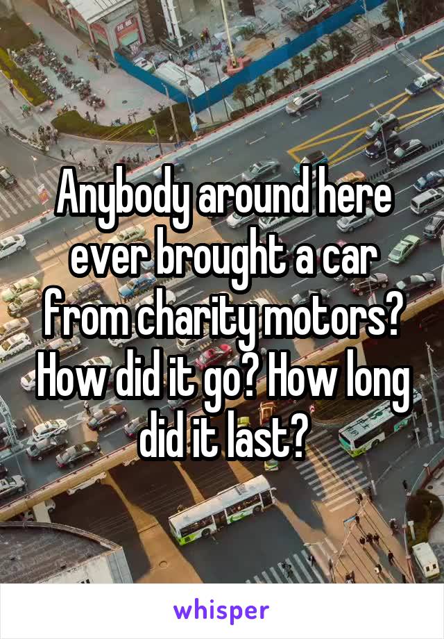 Anybody around here ever brought a car from charity motors? How did it go? How long did it last?