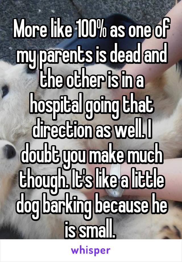 More like 100% as one of my parents is dead and the other is in a hospital going that direction as well. I doubt you make much though. It's like a little dog barking because he is small. 