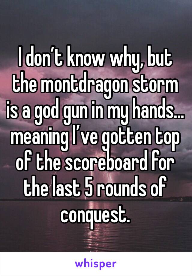 I don’t know why, but the montdragon storm is a god gun in my hands... meaning I’ve gotten top of the scoreboard for the last 5 rounds of conquest.