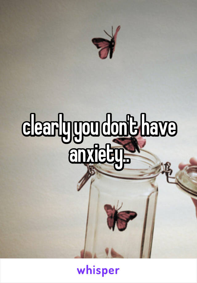 clearly you don't have anxiety..