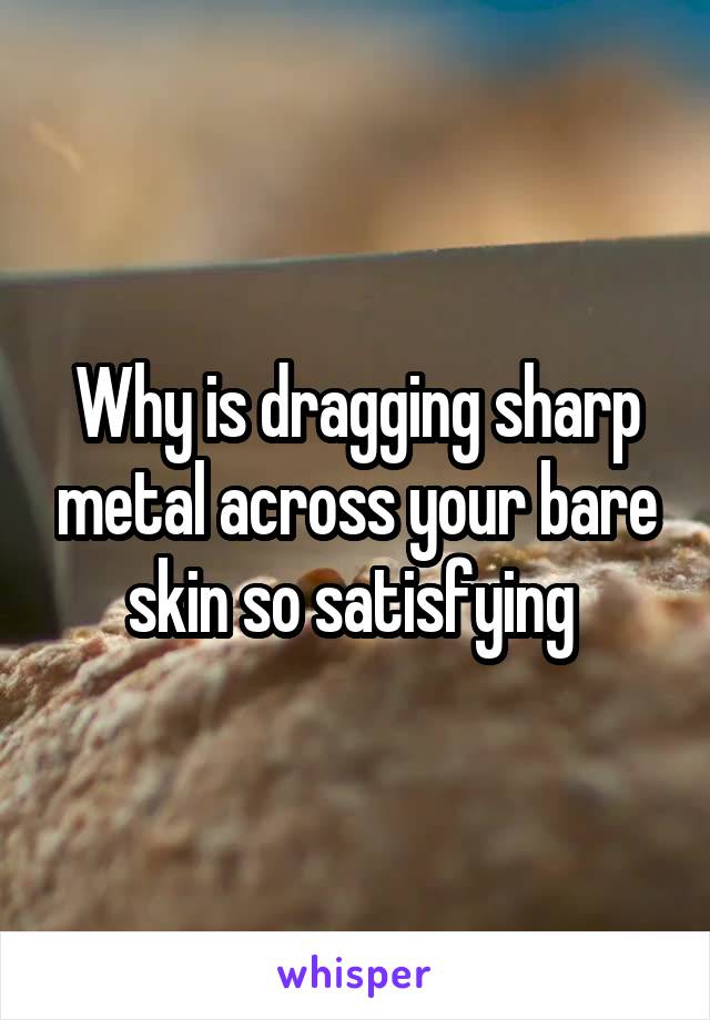 Why is dragging sharp metal across your bare skin so satisfying 