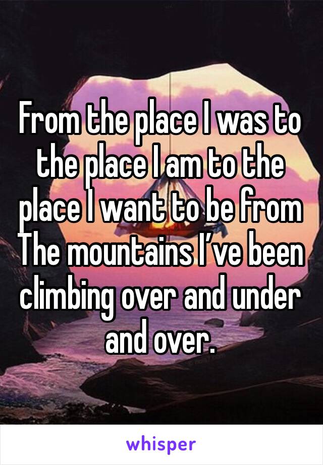 From the place I was to the place I am to the place I want to be from
The mountains I’ve been climbing over and under and over. 