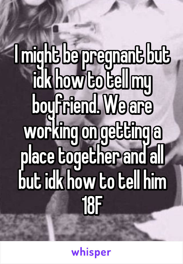 I might be pregnant but idk how to tell my boyfriend. We are working on getting a place together and all but idk how to tell him
18F