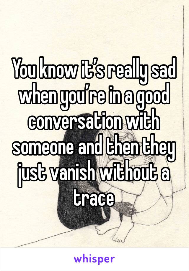 You know it’s really sad when you’re in a good conversation with someone and then they just vanish without a trace