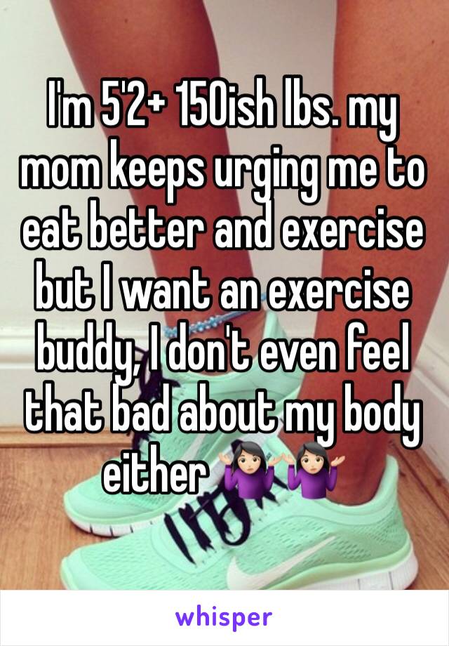 I'm 5'2+ 150ish lbs. my mom keeps urging me to eat better and exercise but I want an exercise buddy, I don't even feel that bad about my body either 🤷🏻‍♀️🤷🏻‍♀️