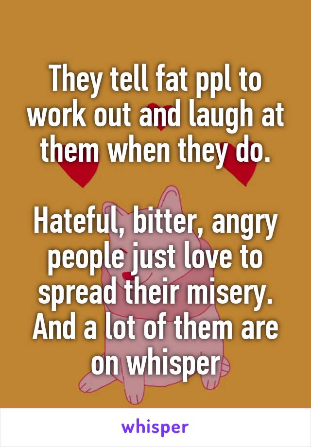They tell fat ppl to work out and laugh at them when they do.

Hateful, bitter, angry people just love to spread their misery. And a lot of them are on whisper