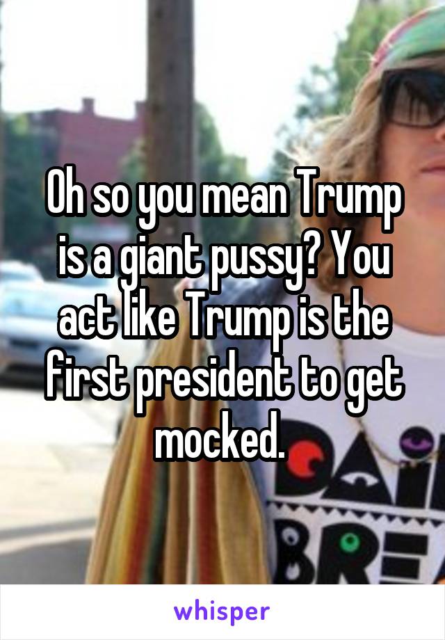 Oh so you mean Trump is a giant pussy? You act like Trump is the first president to get mocked. 