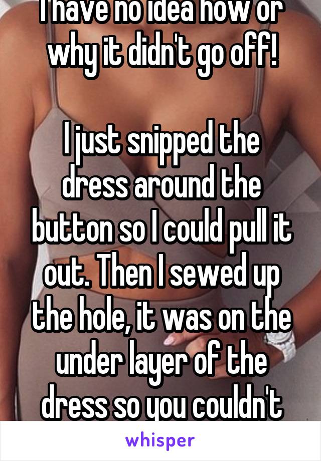 I have no idea how or why it didn't go off!

I just snipped the dress around the button so I could pull it out. Then I sewed up the hole, it was on the under layer of the dress so you couldn't see it.