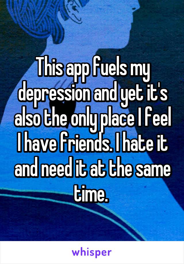 This app fuels my depression and yet it's also the only place I feel I have friends. I hate it and need it at the same time. 