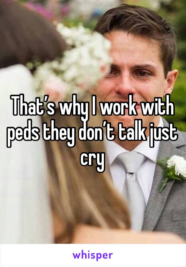 That’s why I work with peds they don’t talk just cry 