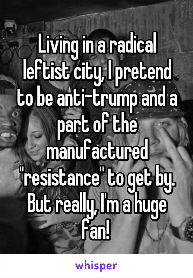 Living in a radical leftist city, I pretend to be anti-trump and a part of the manufactured "resistance" to get by. But really, I'm a huge fan! 