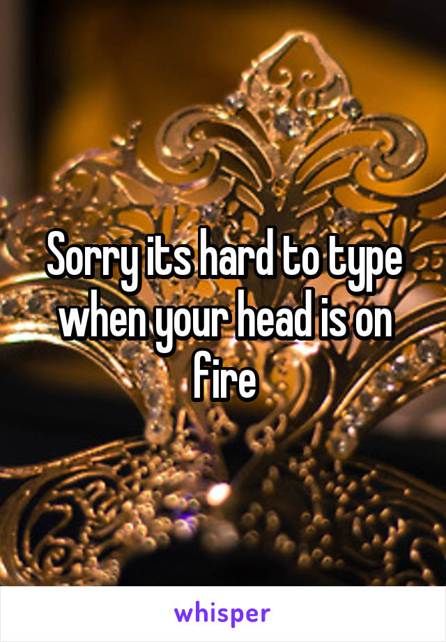 Sorry its hard to type when your head is on fire