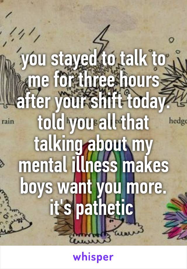 you stayed to talk to me for three hours after your shift today. told you all that talking about my mental illness makes boys want you more. it's pathetic 