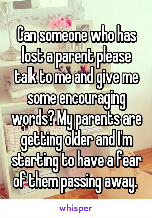 Can someone who has lost a parent please talk to me and give me some encouraging words? My parents are getting older and I'm starting to have a fear of them passing away. 