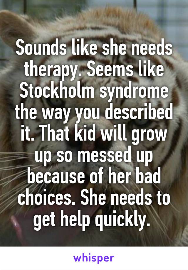 Sounds like she needs therapy. Seems like Stockholm syndrome the way you described it. That kid will grow up so messed up because of her bad choices. She needs to get help quickly. 